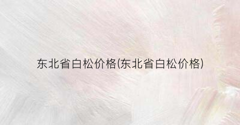 东北省白松价格(东北省白松价格)