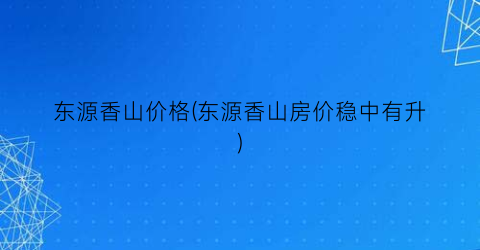 东源香山价格(东源香山房价稳中有升)