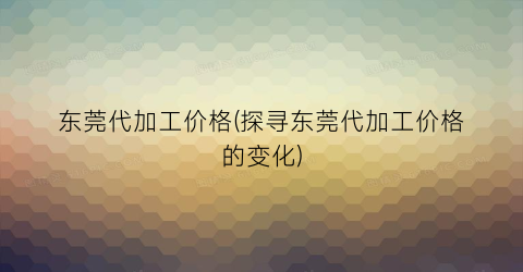 “东莞代加工价格(探寻东莞代加工价格的变化)