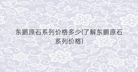 东鹏原石系列价格多少(了解东鹏原石系列价格)