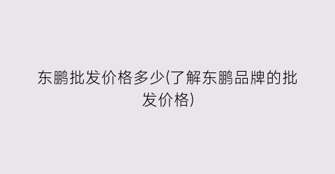 东鹏批发价格多少(了解东鹏品牌的批发价格)