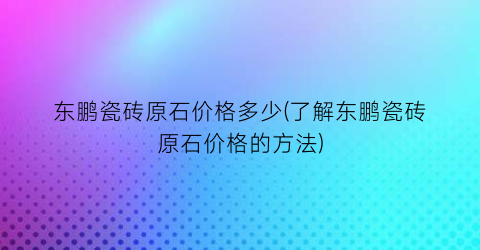 东鹏瓷砖原石价格多少(了解东鹏瓷砖原石价格的方法)