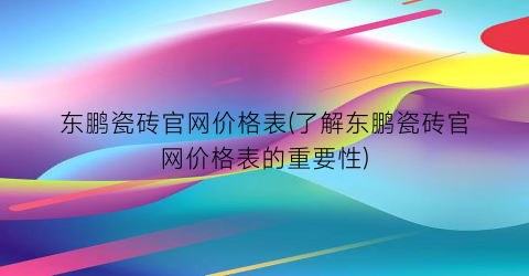 东鹏瓷砖官网价格表(了解东鹏瓷砖官网价格表的重要性)