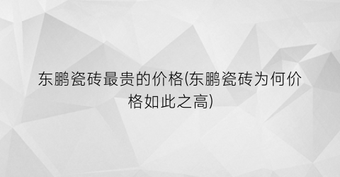 东鹏瓷砖最贵的价格(东鹏瓷砖为何价格如此之高)