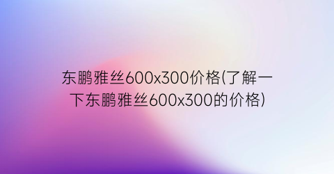 东鹏雅丝600x300价格(了解一下东鹏雅丝600x300的价格)