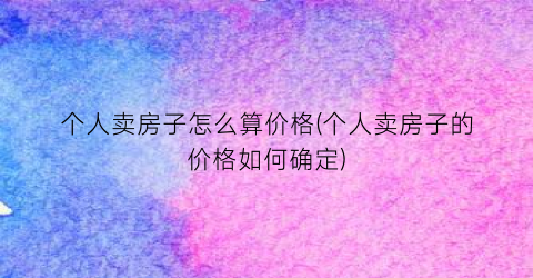 个人卖房子怎么算价格(个人卖房子的价格如何确定)