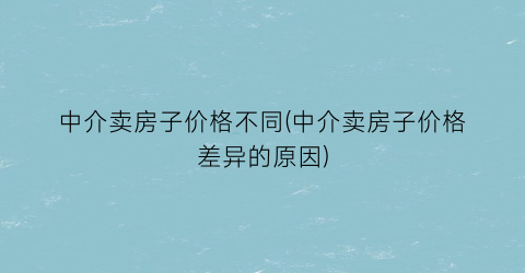 中介卖房子价格不同(中介卖房子价格差异的原因)