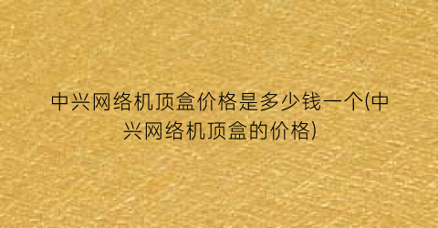 中兴网络机顶盒价格是多少钱一个(中兴网络机顶盒的价格)