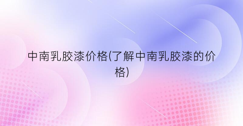 中南乳胶漆价格(了解中南乳胶漆的价格)