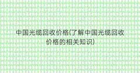 中国光缆回收价格(了解中国光缆回收价格的相关知识)