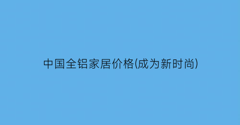 中国全铝家居价格(成为新时尚)