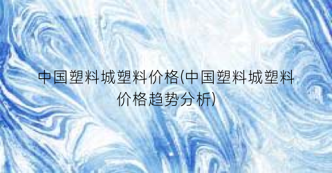中国塑料城塑料价格(中国塑料城塑料价格趋势分析)