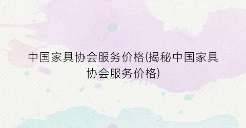 中国家具协会服务价格(揭秘中国家具协会服务价格)
