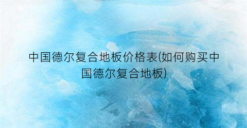 中国德尔复合地板价格表(如何购买中国德尔复合地板)