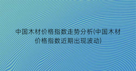 中国木材价格指数走势分析(中国木材价格指数近期出现波动)
