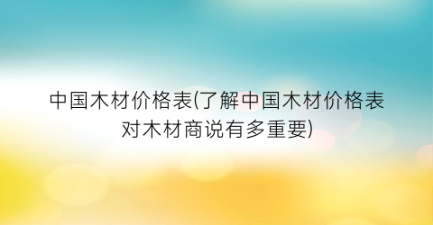 “中国木材价格表(了解中国木材价格表对木材商说有多重要)