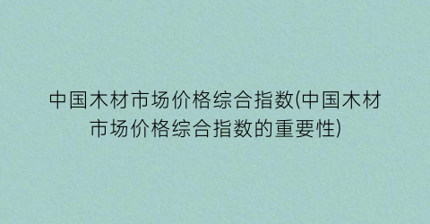 中国木材市场价格综合指数(中国木材市场价格综合指数的重要性)