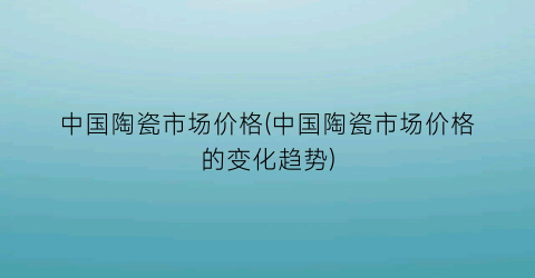 中国陶瓷市场价格(中国陶瓷市场价格的变化趋势)