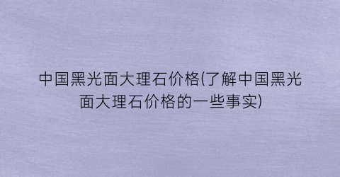 中国黑光面大理石价格(了解中国黑光面大理石价格的一些事实)