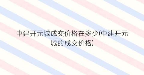 中建开元城成交价格在多少(中建开元城的成交价格)