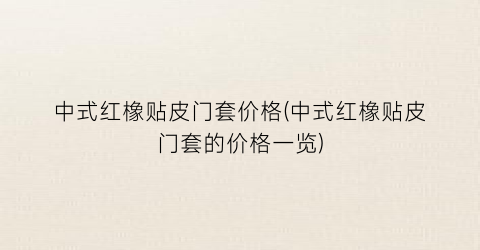 中式红橡贴皮门套价格(中式红橡贴皮门套的价格一览)