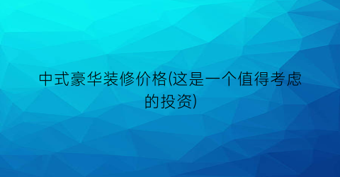 中式豪华装修价格(这是一个值得考虑的投资)