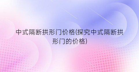 中式隔断拱形门价格(探究中式隔断拱形门的价格)