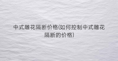 “中式雕花隔断价格(如何控制中式雕花隔断的价格)