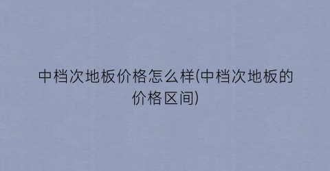 中档次地板价格怎么样(中档次地板的价格区间)