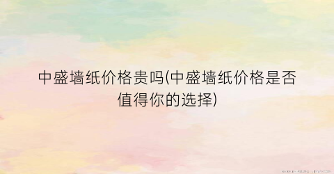 中盛墙纸价格贵吗(中盛墙纸价格是否值得你的选择)