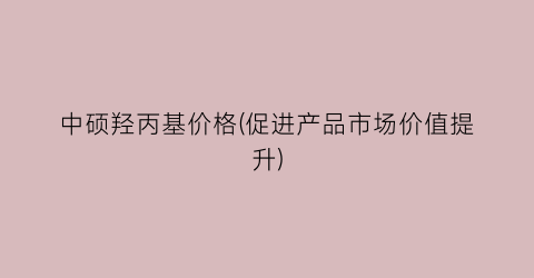 中硕羟丙基价格(促进产品市场价值提升)