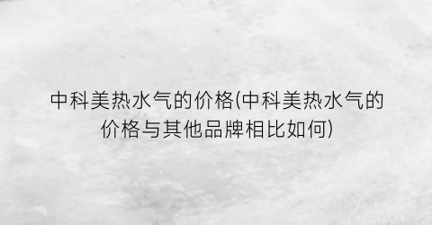 “中科美热水气的价格(中科美热水气的价格与其他品牌相比如何)