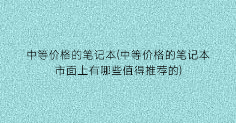 “中等价格的笔记本(中等价格的笔记本市面上有哪些值得推荐的)