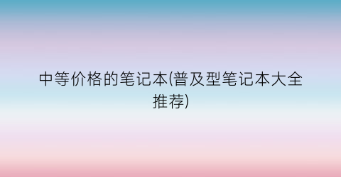 中等价格的笔记本(普及型笔记本大全推荐)