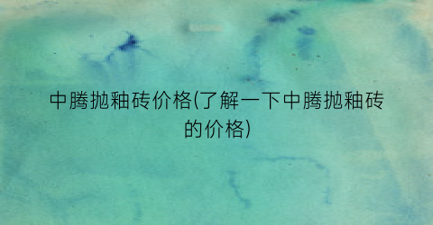 中腾抛釉砖价格(了解一下中腾抛釉砖的价格)
