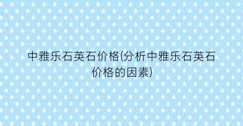 中雅乐石英石价格(分析中雅乐石英石价格的因素)