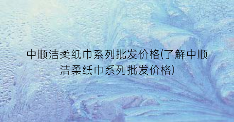 中顺洁柔纸巾系列批发价格(了解中顺洁柔纸巾系列批发价格)