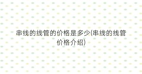 串线的线管的价格是多少(串线的线管价格介绍)