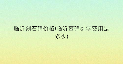 临沂刻石碑价格(临沂墓碑刻字费用是多少)