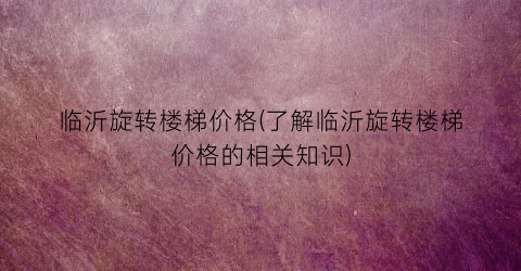 临沂旋转楼梯价格(了解临沂旋转楼梯价格的相关知识)