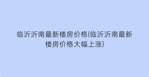 临沂沂南最新楼房价格(临沂沂南最新楼房价格大幅上涨)