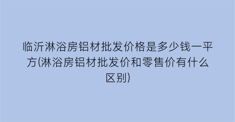 “临沂淋浴房铝材批发价格是多少钱一平方(淋浴房铝材批发价和零售价有什么区别)