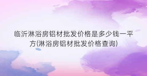 临沂淋浴房铝材批发价格是多少钱一平方(淋浴房铝材批发价格查询)