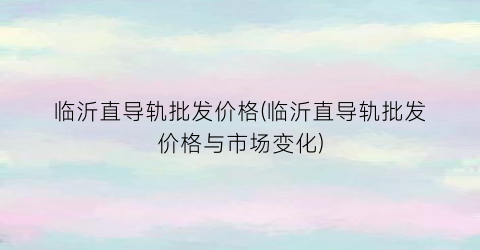 临沂直导轨批发价格(临沂直导轨批发价格与市场变化)