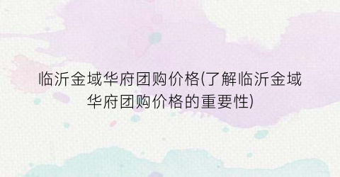 临沂金域华府团购价格(了解临沂金域华府团购价格的重要性)
