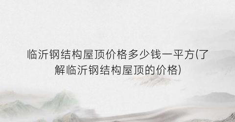 临沂钢结构屋顶价格多少钱一平方(了解临沂钢结构屋顶的价格)