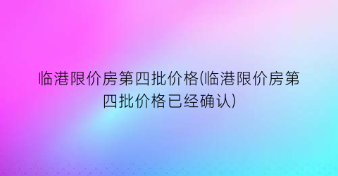 临港限价房第四批价格(临港限价房第四批价格已经确认)