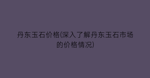 “丹东玉石价格(深入了解丹东玉石市场的价格情况)