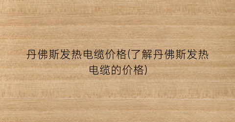 丹佛斯发热电缆价格(了解丹佛斯发热电缆的价格)