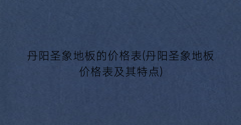丹阳圣象地板的价格表(丹阳圣象地板价格表及其特点)